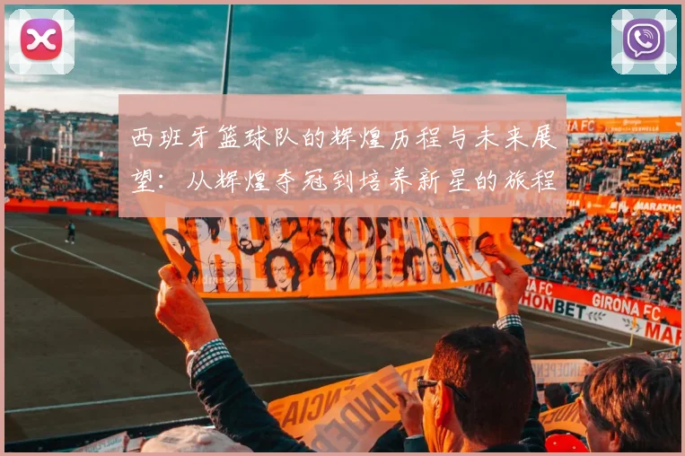 西班牙篮球队的辉煌历程与未来展望：从辉煌夺冠到培养新星的旅程