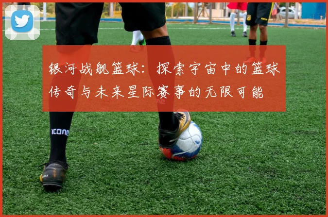 银河战舰篮球：探索宇宙中的篮球传奇与未来星际赛事的无限可能