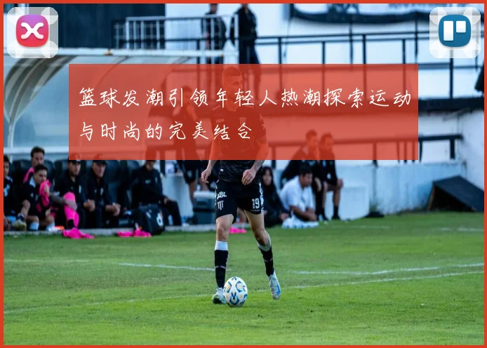 篮球发潮引领年轻人热潮探索运动与时尚的完美结合