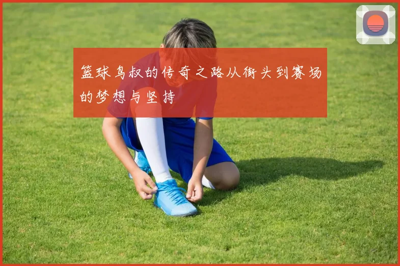 篮球鸟叔的传奇之路从街头到赛场的梦想与坚持