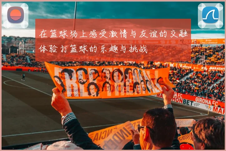 在篮球场上感受激情与友谊的交融体验打篮球的乐趣与挑战